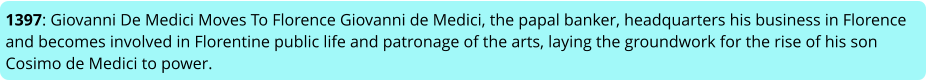 1397: Giovanni De Medici Moves To Florence Giovanni de Medici, the papal banker, headquarters his business in Florence and becomes involved in Florentine public life and patronage of the arts, laying the groundwork for the rise of his son Cosimo de Medici to power.