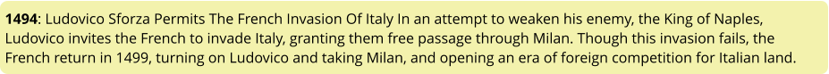 1494: Ludovico Sforza Permits The French Invasion Of Italy In an attempt to weaken his enemy, the King of Naples, Ludovico invites the French to invade Italy, granting them free passage through Milan. Though this invasion fails, the French return in 1499, turning on Ludovico and taking Milan, and opening an era of foreign competition for Italian land.