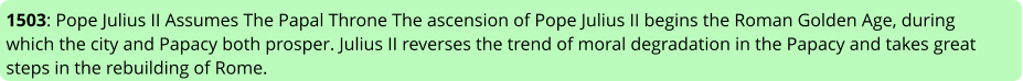 1503: Pope Julius II Assumes The Papal Throne The ascension of Pope Julius II begins the Roman Golden Age, during which the city and Papacy both prosper. Julius II reverses the trend of moral degradation in the Papacy and takes great steps in the rebuilding of Rome.
