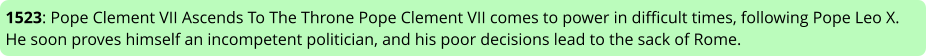 1523: Pope Clement VII Ascends To The Throne Pope Clement VII comes to power in difficult times, following Pope Leo X. He soon proves himself an incompetent politician, and his poor decisions lead to the sack of Rome.