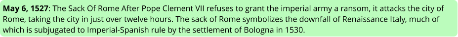 May 6, 1527: The Sack Of Rome After Pope Clement VII refuses to grant the imperial army a ransom, it attacks the city of Rome, taking the city in just over twelve hours. The sack of Rome symbolizes the downfall of Renaissance Italy, much of which is subjugated to Imperial-Spanish rule by the settlement of Bologna in 1530.