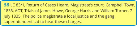38 LC 83/1, Return of Cases Heard, Magistrate’s court, Campbell Town, 1835, AOT, Trials of James Howe, George Harris and William Turner, 7 July 1835. The police magistrate a local justice and the gang superintendent sat to hear these charges.