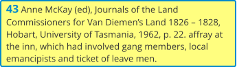 43 Anne McKay (ed), Journals of the Land Commissioners for Van Diemen’s Land 1826 – 1828, Hobart, University of Tasmania, 1962, p. 22. affray at the inn, which had involved gang members, local emancipists and ticket of leave men.