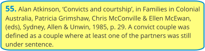55. Alan Atkinson, ‘Convicts and courtship’, in Families in Colonial Australia, Patricia Grimshaw, Chris McConville & Ellen McEwan, (eds), Sydney, Allen & Unwin, 1985, p. 29. A convict couple was defined as a couple where at least one of the partners was still under sentence.