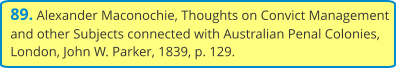 89. Alexander Maconochie, Thoughts on Convict Management and other Subjects connected with Australian Penal Colonies, London, John W. Parker, 1839, p. 129.