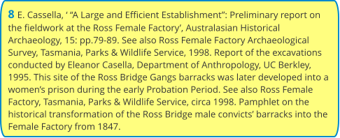 8 E. Cassella, ‘ “A Large and Efficient Establishment”: Preliminary report on the fieldwork at the Ross Female Factory’, Australasian Historical Archaeology, 15: pp.79-89. See also Ross Female Factory Archaeological Survey, Tasmania, Parks & Wildlife Service, 1998. Report of the excavations conducted by Eleanor Casella, Department of Anthropology, UC Berkley, 1995. This site of the Ross Bridge Gangs barracks was later developed into a women’s prison during the early Probation Period. See also Ross Female Factory, Tasmania, Parks & Wildlife Service, circa 1998. Pamphlet on the historical transformation of the Ross Bridge male convicts’ barracks into the Female Factory from 1847.