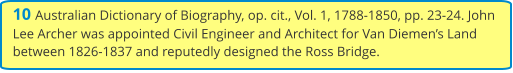 10 Australian Dictionary of Biography, op. cit., Vol. 1, 1788-1850, pp. 23-24. John Lee Archer was appointed Civil Engineer and Architect for Van Diemen’s Land between 1826-1837 and reputedly designed the Ross Bridge.