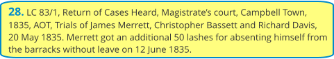 28. LC 83/1, Return of Cases Heard, Magistrate’s court, Campbell Town, 1835, AOT, Trials of James Merrett, Christopher Bassett and Richard Davis, 20 May 1835. Merrett got an additional 50 lashes for absenting himself from the barracks without leave on 12 June 1835.