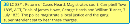 38 LC 83/1, Return of Cases Heard, Magistrate’s court, Campbell Town, 1835, AOT, Trials of James Howe, George Harris and William Turner, 7 July 1835. The police magistrate a local justice and the gang superintendent sat to hear these charges.