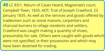 40 LC 83/1, Return of Cases Heard, Magistrate’s court, Campbell Town, 1835, AOT, Trial of Joseph Crawford, 23 January 1835. As well as the services and goods offered by tradesmen such as stone masons, carpenters and charcoal burners to village residents and settlers, Crawford was caught making a quantity of shoes, presumably for sale. Others were caught with goods which were not specified, in their possession and which may have been destined for trading.