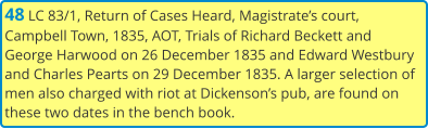 48 LC 83/1, Return of Cases Heard, Magistrate’s court, Campbell Town, 1835, AOT, Trials of Richard Beckett and George Harwood on 26 December 1835 and Edward Westbury and Charles Pearts on 29 December 1835. A larger selection of men also charged with riot at Dickenson’s pub, are found on these two dates in the bench book.
