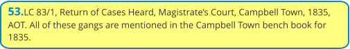 53.LC 83/1, Return of Cases Heard, Magistrate’s Court, Campbell Town, 1835, AOT. All of these gangs are mentioned in the Campbell Town bench book for 1835.