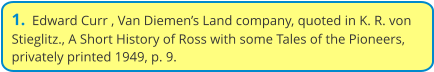1.  Edward Curr , Van Diemen’s Land company, quoted in K. R. von Stieglitz., A Short History of Ross with some Tales of the Pioneers, privately printed 1949, p. 9.