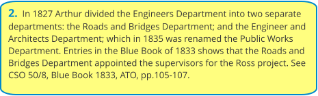 2.  In 1827 Arthur divided the Engineers Department into two separate departments: the Roads and Bridges Department; and the Engineer and Architects Department; which in 1835 was renamed the Public Works Department. Entries in the Blue Book of 1833 shows that the Roads and Bridges Department appointed the supervisors for the Ross project. See CSO 50/8, Blue Book 1833, ATO, pp.105-107.