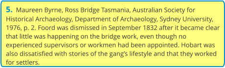 5.  Maureen Byrne, Ross Bridge Tasmania, Australian Society for Historical Archaeology, Department of Archaeology, Sydney University, 1976, p. 2. Foord was dismissed in September 1832 after it became clear that little was happening on the bridge work, even though no experienced supervisors or workmen had been appointed. Hobart was also dissatisfied with stories of the gang’s lifestyle and that they worked for settlers.