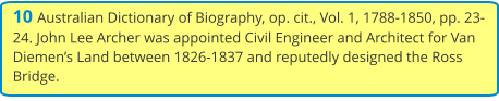 10 Australian Dictionary of Biography, op. cit., Vol. 1, 1788-1850, pp. 23-24. John Lee Archer was appointed Civil Engineer and Architect for Van Diemen’s Land between 1826-1837 and reputedly designed the Ross Bridge.