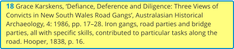 18 Grace Karskens, ‘Defiance, Deference and Diligence: Three Views of Convicts in New South Wales Road Gangs’, Australasian Historical Archaeology, 4: 1986, pp. 17–28. Iron gangs, road parties and bridge parties, all with specific skills, contributed to particular tasks along the road. Hooper, 1838, p. 16.