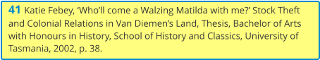41 Katie Febey, ‘Who’ll come a Walzing Matilda with me?’ Stock Theft and Colonial Relations in Van Diemen’s Land, Thesis, Bachelor of Arts with Honours in History, School of History and Classics, University of Tasmania, 2002, p. 38.
