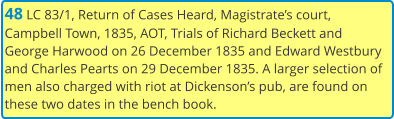 48 LC 83/1, Return of Cases Heard, Magistrate’s court, Campbell Town, 1835, AOT, Trials of Richard Beckett and George Harwood on 26 December 1835 and Edward Westbury and Charles Pearts on 29 December 1835. A larger selection of men also charged with riot at Dickenson’s pub, are found on these two dates in the bench book.