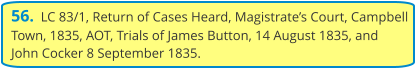 56.  LC 83/1, Return of Cases Heard, Magistrate’s Court, Campbell Town, 1835, AOT, Trials of James Button, 14 August 1835, and John Cocker 8 September 1835.