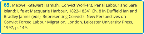 65. Maxwell-Stewart Hamish, ‘Convict Workers, Penal Labour and Sara Island: Life at Macquarie Harbour, 1822-1834’, Ch. 8 in Duffield Ian and Bradley James (eds), Representing Convicts: New Perspectives on Convict Forced Labour Migration, London, Leicester University Press, 1997, p. 149.