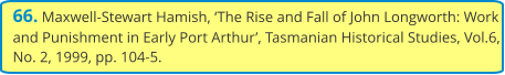 66. Maxwell-Stewart Hamish, ‘The Rise and Fall of John Longworth: Work and Punishment in Early Port Arthur’, Tasmanian Historical Studies, Vol.6, No. 2, 1999, pp. 104-5.
