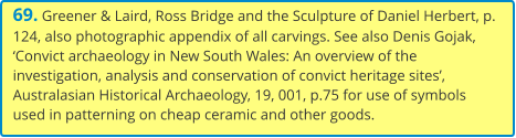69. Greener & Laird, Ross Bridge and the Sculpture of Daniel Herbert, p. 124, also photographic appendix of all carvings. See also Denis Gojak, ‘Convict archaeology in New South Wales: An overview of the investigation, analysis and conservation of convict heritage sites’, Australasian Historical Archaeology, 19, 001, p.75 for use of symbols used in patterning on cheap ceramic and other goods.