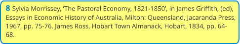 8 Sylvia Morrissey, ‘The Pastoral Economy, 1821-1850’, in James Griffith, (ed), Essays in Economic History of Australia, Milton: Queensland, Jacaranda Press, 1967, pp. 75-76. James Ross, Hobart Town Almanack, Hobart, 1834, pp. 64-68.