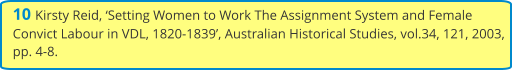 10 Kirsty Reid, ‘Setting Women to Work The Assignment System and Female Convict Labour in VDL, 1820-1839’, Australian Historical Studies, vol.34, 121, 2003, pp. 4-8.