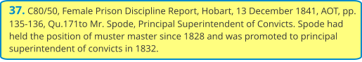 37. C80/50, Female Prison Discipline Report, Hobart, 13 December 1841, AOT, pp. 135-136, Qu.171to Mr. Spode, Principal Superintendent of Convicts. Spode had held the position of muster master since 1828 and was promoted to principal superintendent of convicts in 1832.