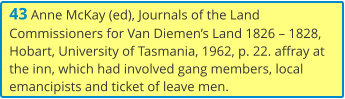 43 Anne McKay (ed), Journals of the Land Commissioners for Van Diemen’s Land 1826 – 1828, Hobart, University of Tasmania, 1962, p. 22. affray at the inn, which had involved gang members, local emancipists and ticket of leave men.