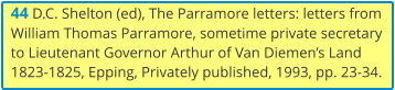 44 D.C. Shelton (ed), The Parramore letters: letters from William Thomas Parramore, sometime private secretary to Lieutenant Governor Arthur of Van Diemen’s Land 1823-1825, Epping, Privately published, 1993, pp. 23-34.