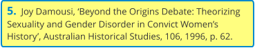 5.  Joy Damousi, ‘Beyond the Origins Debate: Theorizing Sexuality and Gender Disorder in Convict Women’s History’, Australian Historical Studies, 106, 1996, p. 62.