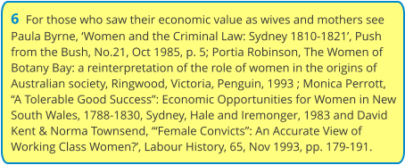 6  For those who saw their economic value as wives and mothers see Paula Byrne, ‘Women and the Criminal Law: Sydney 1810-1821’, Push from the Bush, No.21, Oct 1985, p. 5; Portia Robinson, The Women of Botany Bay: a reinterpretation of the role of women in the origins of Australian society, Ringwood, Victoria, Penguin, 1993 ; Monica Perrott, “A Tolerable Good Success”: Economic Opportunities for Women in New South Wales, 1788-1830, Sydney, Hale and Iremonger, 1983 and David Kent & Norma Townsend, “‘Female Convicts”: An Accurate View of Working Class Women?’, Labour History, 65, Nov 1993, pp. 179-191.