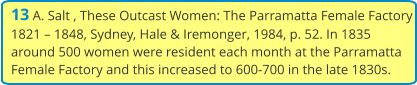 13 A. Salt , These Outcast Women: The Parramatta Female Factory 1821 – 1848, Sydney, Hale & Iremonger, 1984, p. 52. In 1835 around 500 women were resident each month at the Parramatta Female Factory and this increased to 600-700 in the late 1830s.