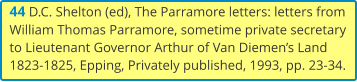 44 D.C. Shelton (ed), The Parramore letters: letters from William Thomas Parramore, sometime private secretary to Lieutenant Governor Arthur of Van Diemen’s Land 1823-1825, Epping, Privately published, 1993, pp. 23-34.