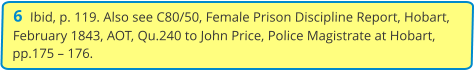 6  Ibid, p. 119. Also see C80/50, Female Prison Discipline Report, Hobart, February 1843, AOT, Qu.240 to John Price, Police Magistrate at Hobart, pp.175 – 176.