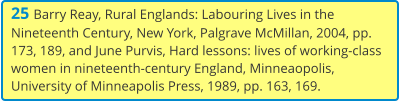 25 Barry Reay, Rural Englands: Labouring Lives in the Nineteenth Century, New York, Palgrave McMillan, 2004, pp. 173, 189, and June Purvis, Hard lessons: lives of working-class women in nineteenth-century England, Minneaopolis, University of Minneapolis Press, 1989, pp. 163, 169.