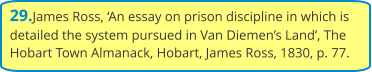 29.James Ross, ‘An essay on prison discipline in which is detailed the system pursued in Van Diemen’s Land’, The Hobart Town Almanack, Hobart, James Ross, 1830, p. 77.