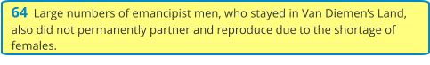 64  Large numbers of emancipist men, who stayed in Van Diemen’s Land, also did not permanently partner and reproduce due to the shortage of females.