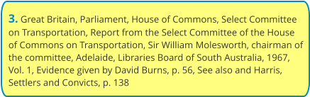 3. Great Britain, Parliament, House of Commons, Select Committee on Transportation, Report from the Select Committee of the House of Commons on Transportation, Sir William Molesworth, chairman of the committee, Adelaide, Libraries Board of South Australia, 1967, Vol. 1, Evidence given by David Burns, p. 56, See also and Harris, Settlers and Convicts, p. 138