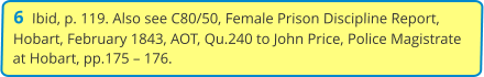 6  Ibid, p. 119. Also see C80/50, Female Prison Discipline Report, Hobart, February 1843, AOT, Qu.240 to John Price, Police Magistrate at Hobart, pp.175 – 176.
