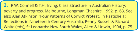 2.   R.W. Connell & T.H. Irving, Class Structure in Australian History: poverty and progress, Melbourne, Longman Cheshire, 1992, p. 63. See also Alan Atkinson, ‘Four Patterns of Convict Protest,’ in Pastiche 1: Reflections in Nineteenth Century Australia, Penny Russell & Richard White (eds), St Leonards: New South Wales, Allen & Unwin, 1994, p. 75.