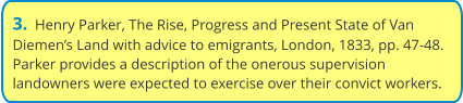 3.  Henry Parker, The Rise, Progress and Present State of Van Diemen’s Land with advice to emigrants, London, 1833, pp. 47-48. Parker provides a description of the onerous supervision landowners were expected to exercise over their convict workers.