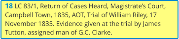 18 LC 83/1, Return of Cases Heard, Magistrate’s Court, Campbell Town, 1835, AOT, Trial of William Riley, 17 November 1835. Evidence given at the trial by James Tutton, assigned man of G.C. Clarke.