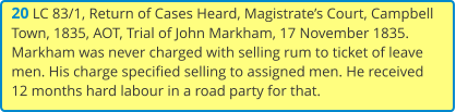 20 LC 83/1, Return of Cases Heard, Magistrate’s Court, Campbell Town, 1835, AOT, Trial of John Markham, 17 November 1835. Markham was never charged with selling rum to ticket of leave men. His charge specified selling to assigned men. He received 12 months hard labour in a road party for that.