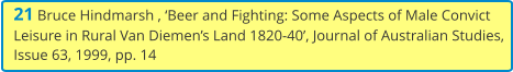 21 Bruce Hindmarsh , ‘Beer and Fighting: Some Aspects of Male Convict Leisure in Rural Van Diemen’s Land 1820-40’, Journal of Australian Studies, Issue 63, 1999, pp. 14