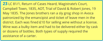 23 LC 81/1, Return of Cases Heard, Magistrate’s Court, Campbell Town, 1835, AOT, Trial of David & Robert Jones, 19 May 1835. The Jones brothers ran a sly grog shop in Avoca patronized by the emancipist and ticket of leave men in the district. Each was fined ₤10 for selling wine without a license. Wine was a bulky item and had to be delivered either by cask or dozens of bottles. Both types of supply required the assistance of a carter.