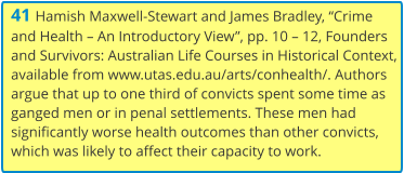 41 Hamish Maxwell-Stewart and James Bradley, “Crime and Health – An Introductory View”, pp. 10 – 12, Founders and Survivors: Australian Life Courses in Historical Context, available from www.utas.edu.au/arts/conhealth/. Authors argue that up to one third of convicts spent some time as ganged men or in penal settlements. These men had significantly worse health outcomes than other convicts, which was likely to affect their capacity to work.
