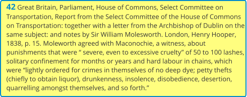 42 Great Britain, Parliament, House of Commons, Select Committee on Transportation, Report from the Select Committee of the House of Commons on Transportation: together with a letter from the Archbishop of Dublin on the same subject: and notes by Sir William Molesworth. London, Henry Hooper, 1838, p. 15. Moleworth agreed with Maconochie, a witness, about punishments that were “ severe, even to excessive cruelty” of 50 to 100 lashes, solitary confinement for months or years and hard labour in chains, which were “lightly ordered for crimes in themselves of no deep dye; petty thefts (chiefly to obtain liquor), drunkenness, insolence, disobedience, desertion, quarrelling amongst themselves, and so forth.”